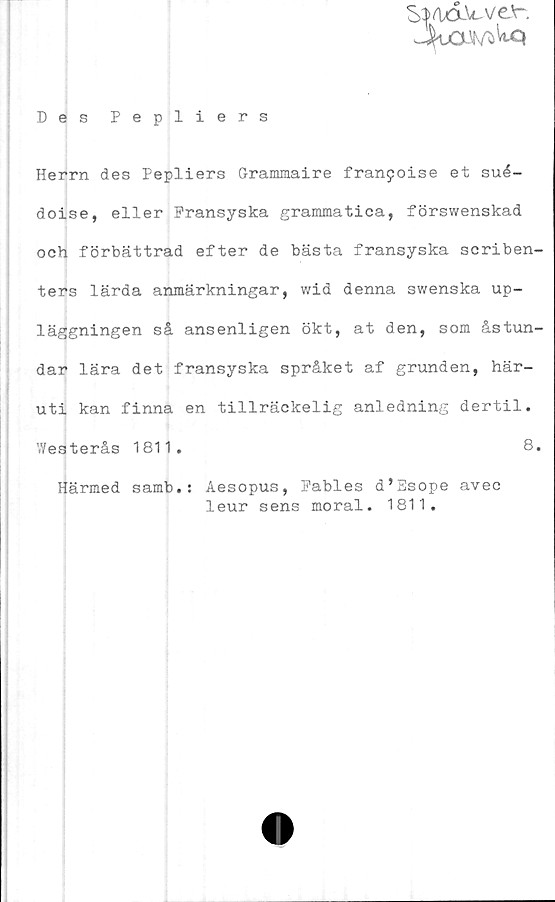  ﻿S$flXXWV£'r.
Jjtm/fcWq
Des Pepliers
Herrn des Pepliers Grammaire franpoise et sué-
doise, eller Fransyska grammatica, förswenskad
och förbättrad efter de bästa fransyska scriben-
ters lärda anmärkningar, wid denna swenska up-
läggningen så ansenligen ökt, at den, som åstun-
dar lära det fransyska språket af grunden, här-
uti kan finna en tillräckelig anledning dertil.
Westerås 1811.	8.
Härmed samb.: Aesopus, Fables d’Esope avec
leur sens moral. 1811.