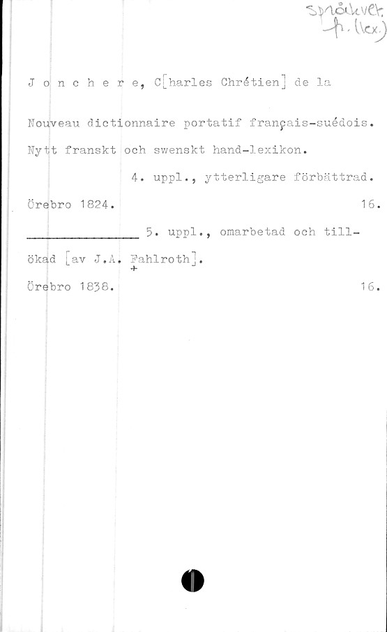  ﻿
Jonchere, C[_harles Chrétien] de la
Nouveau dictionnaire portatif franpais-suédois.
Nytt franskt och swenskt hand-lexikon.
4. uppl., ytterligare förbättrad.
Örebro 1824.	16.
_____________ 5. uppl., omarbetad och till-
ökad [av J.A, Fahlroth].
Örebro 1838.
16.