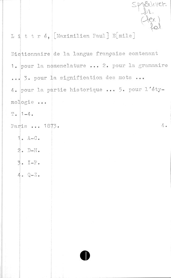  ﻿
Littré, [Maximilien Paul] E[mile]
Dictionnaire de la langue franpaise contenant
1.	pour la nomenclature ... 2. pour la grammaire
... 3. pour la signification des mots ...
4. pour la partie historique ... 5. pour l'éty-
mologie ...
T. 1-4.
Paris ... 1873.
1. A-C.
4.
2.	D-H.
3.	I-P.
4.
Q-Z.