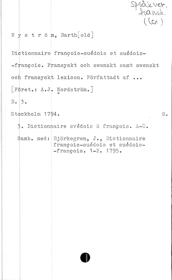  ﻿SVUxk-VeSr.
•^iCU/vak.
C It/)
Nyström, Barth[oldJ
Dictionnaire franpois-suédois et suédois-
-franpois. Fransyskt och swenskt samt swenskt
och fransyskt lexicon. Författadt af ...
[Föret.: A.J. Nordström.]
D. 3.
Stockholm 1794.
3. Dictionnaire svédois & franjois. A-ö.
Samb.
med: Björkegren, J., Dictionnaire
franpois-suédois et suédois-
-franpois. 1-2. 1795.
8.