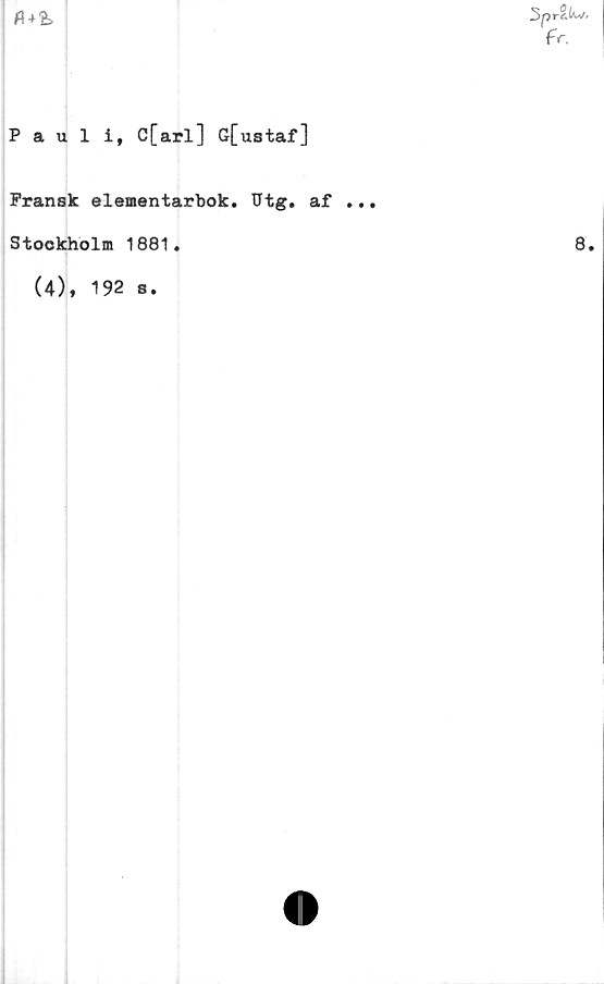  ﻿Pt*%
Sprits.
fr,
Pauli, C[arl] G[ustaf]
Fransk elementarbok. Utg. af ...
Stockholm 1881.
(4), 192 s
8.