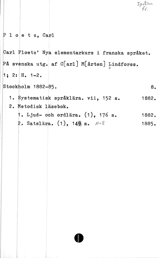  ﻿Spr%.^‘
fr.
Ploetz, Carl
Carl Ploetz' Nya elementarkurs i franska språket.
På svenska utg. af C[arl] M[årten] Lindforss.
V
1} 2: H. 1-2.
Stockholm 1882-85.		8
1. Systematisk språklära.	vii, 152 s.	1882
2. Metodisk läsebok.		
1. Ljud- och ordlära.	(1), 176 s.	1882
2. Satslära, (i), 149	s.	1885