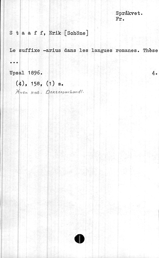  ﻿Språkvet.
Pr.
Staaff, Erik [Schöne]
Le suffixe -arius dans les langues romanes. Th&se
Upsal
(4),
1896.
158, (1) s.
k<xt ■	OoKt<3bsa\>
4.
