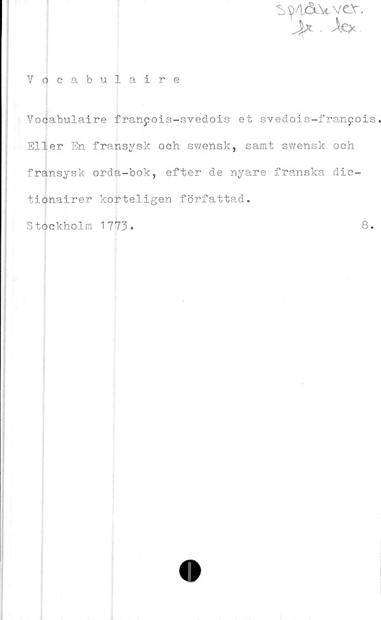  ﻿S^IÅ-Vvcv.
jU . Ae*
Vocabulaire
Vocabulaire franpois-svedois et svedois-franpois
Eller En fransysk och swensk, samt swensk och
fransysk orda-bok, efter de nyare franska dic-
tionairer korteligen författad.
Stockholm 1773
8.