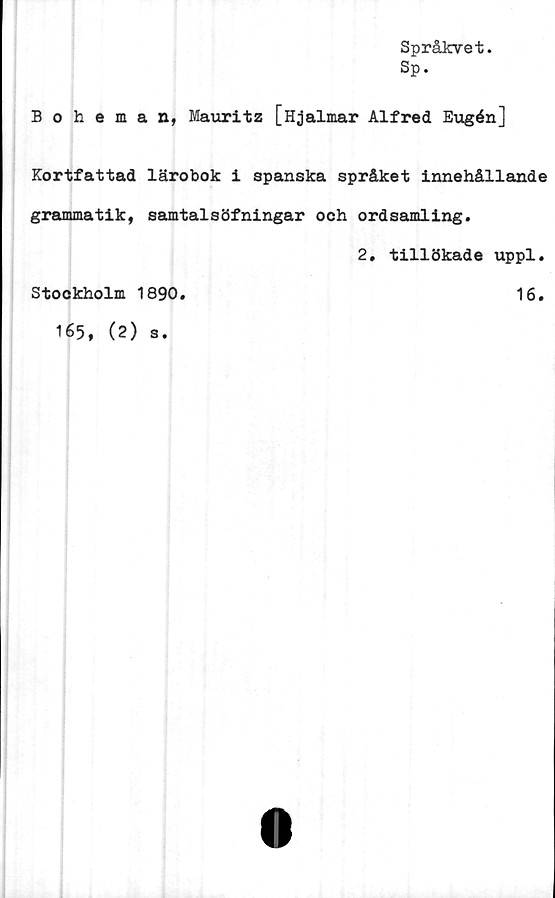  ﻿Språkvet
Sp.
Boheman, Mauritz [Hjalmar Alfred Eugén]
Kortfattad lärobok i spanska språket innehållande
grammatik, samtalsöfningar och ordsamling.
2, tillökade uppl.
Stockholm 1890.	16.
165, (2) s.