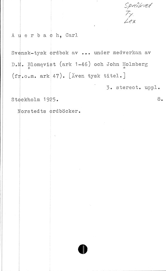 ﻿Auerbach, Carl
f,/
/-ex.
Svensk-tysk ordbok av ... under medverkan av
D.M. Blomqvist (ark 1-46) och John Holmberg
+- +■
(fr.o.m. ark 47). [Även tysk titel.]
3. stereot. uppl.
Stockholm 1925.	8.
Norstedts ordböcker.