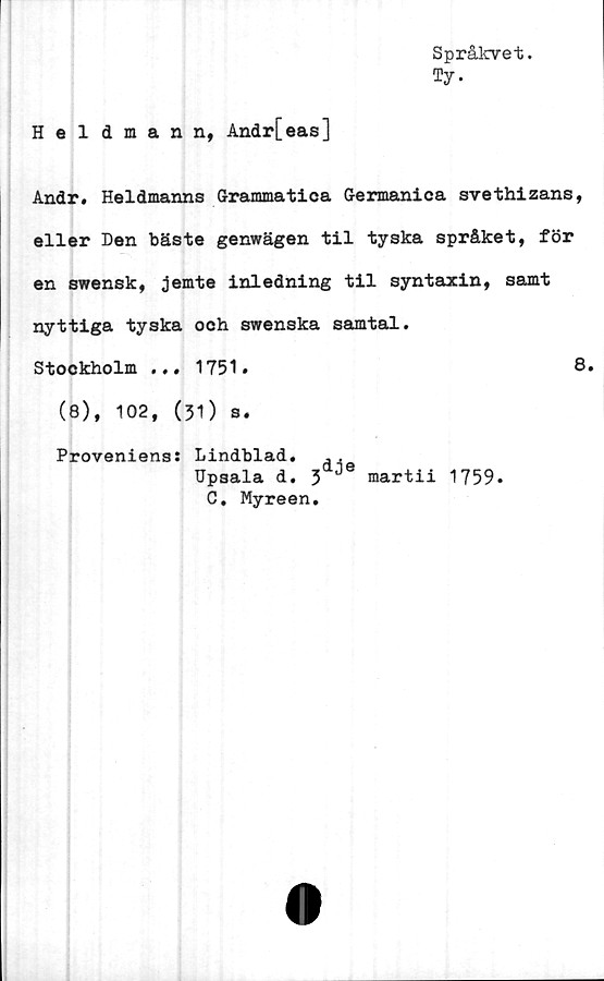  ﻿Språkvet.
Ty.
Heldmann, Andr[eas]
Andr. Heldmanns Grammatica Germanica svethizans,
eller Den bäste genwägen til tyska språket, för
en swensk, jemte inledning til syntaxin, samt
nyttiga tyska och swenska samtal.
Stockholm ... 1751.	8.
(8), 102, (31) s.
Proveniens: Lindblad. .,
Upsala d. 3 martii 1759.
C. Myreen.