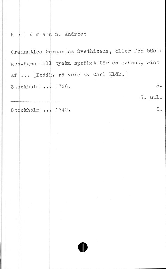  ﻿Heldmann, Andreas
Grammatica Germanica Svethizans, eller Den bäste
genwägen till tyska språket för en swänsk, wist
af ... [Dedik. på vers av Carl Eldh.j
Stockholm ... 1726.	8.
____________ 3. upl.
Stockholm
1742
8