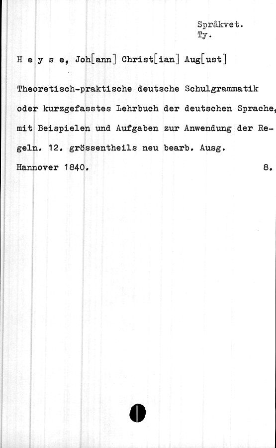  ﻿Språkvet.
Ty.
Heyse, Joh[ann] Christ[ian] Aug[ust]
Theoretisch-praktische deutsche Schulgrammatik
oder kurzgefasstes Lehrbuch der deutschen Sprache
mit Beispielen und Aufgaben zur Anwendung der Re-
geln. 12. grössentheils neu bearb. Ausg.
Hannover 1840.	8.
