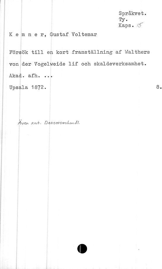  ﻿Språkvet.
Ty.
Kaps. /5”
Kemner, Gustaf Voltemar
Försök till en kort framställning af Walthers
von der Vogelweide lif och skaldeverksamhet.
Akad. afh. ...
Upsala 1872.	8.
