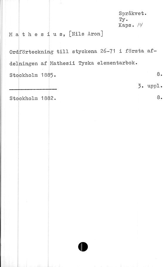  ﻿Språkvet.
Ty.
Kaps. /V
Mathesius, [Nils Aron]
Ordförteckning till styckena 26-71 i första af-
delningen af Mathesii Tyska elementarbok.
Stockholm 1885.	8
_____________ 3• uppl
Stockholm 1882.
8