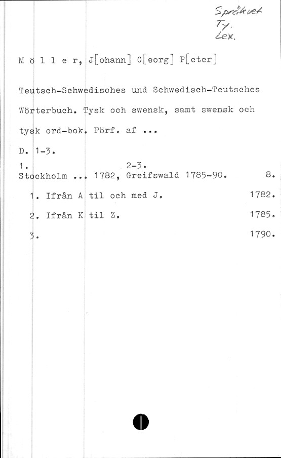  ﻿ty-
Möller, j[ohann] G-[eorg] p[eter]
Teutsch-Schwedisches und Schwedisch-Teutsches
'■Vörterbuch. Tysk och swensk, samt swensk och
tysk ord-bok. Förf. af ...
D. 1-3.
1.	2-3.
Stockholm ...	1782,	Greifswald 1785-90.	8.
1.	Ifrån	A	til	och	med	J.	1782.
2.	Ifrån	K	til	Z.	1785.
3.	1790.
