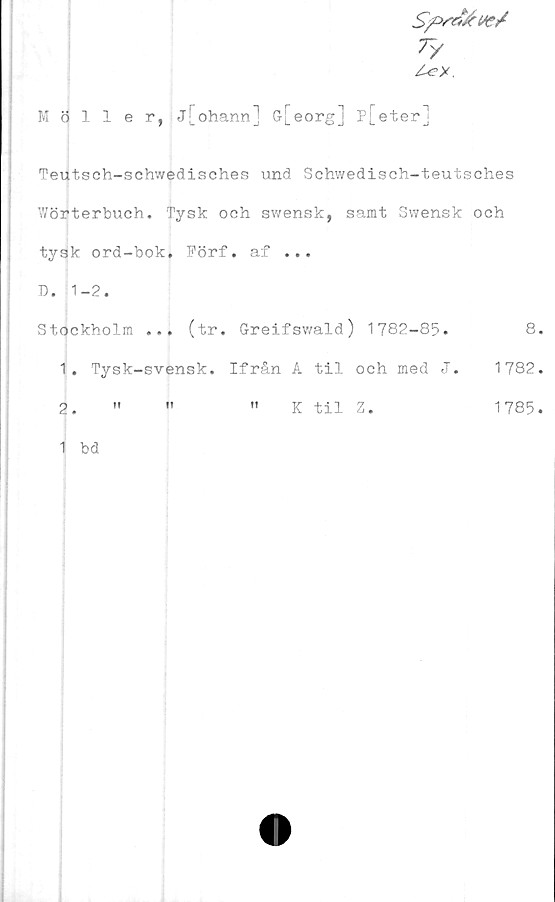  ﻿7/
Möller, j[ohann] G[eorg] p[eter]
Teutsch-schwedisches und Schwedisch-teutsches
Wörterbuch. Tysk och swensk, samt Swensk och
tysk ord-bok. Förf. af ...
D. 1-2.
Stockholm ... (tr. Greifswald) 1782-85.	8.
1.	Tysk-svensk. Ifrån A til och med J. 1782.
2.	"	"	" K til Z.	1785.
1 bd