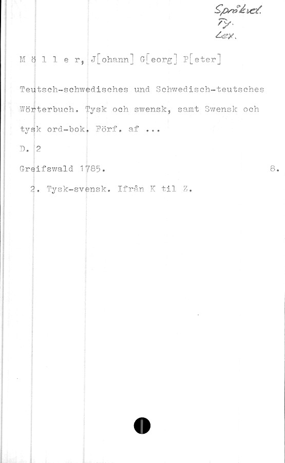  ﻿ry-
Möller, j[ohann] G-[eorg] P[eter]
Teutsch-schwedisches und Schwedisch-teutsches
Wörterbuch. Tysk och swensk, samt Swensk och
tysk ord-bok. Förf. af ...
T). 2
Greifswald 1785.
2. Tysk-svensk. Ifrån K til Z.