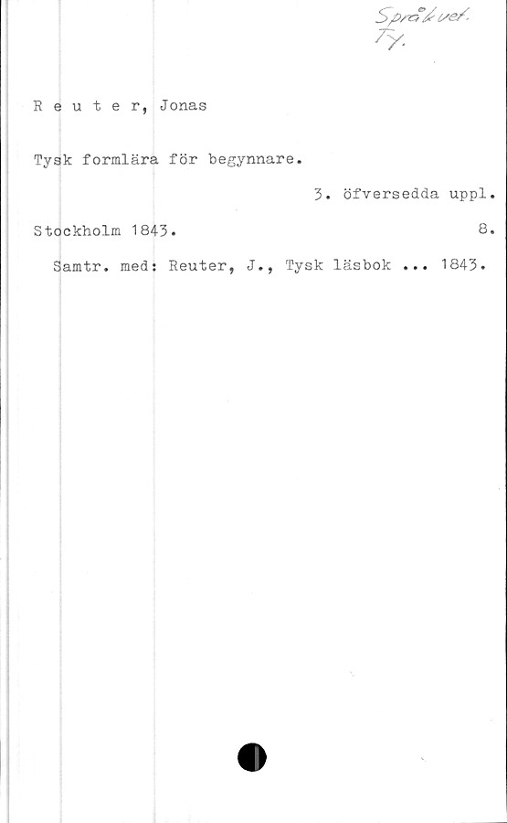  ﻿?y.
Reuter, Jonas
Tysk formlära för begynnare.
3. öfversedda uppl
Stockholm 1843.	8
Samtr. meds Reuter, J., Tysk läsbok ... 1843.