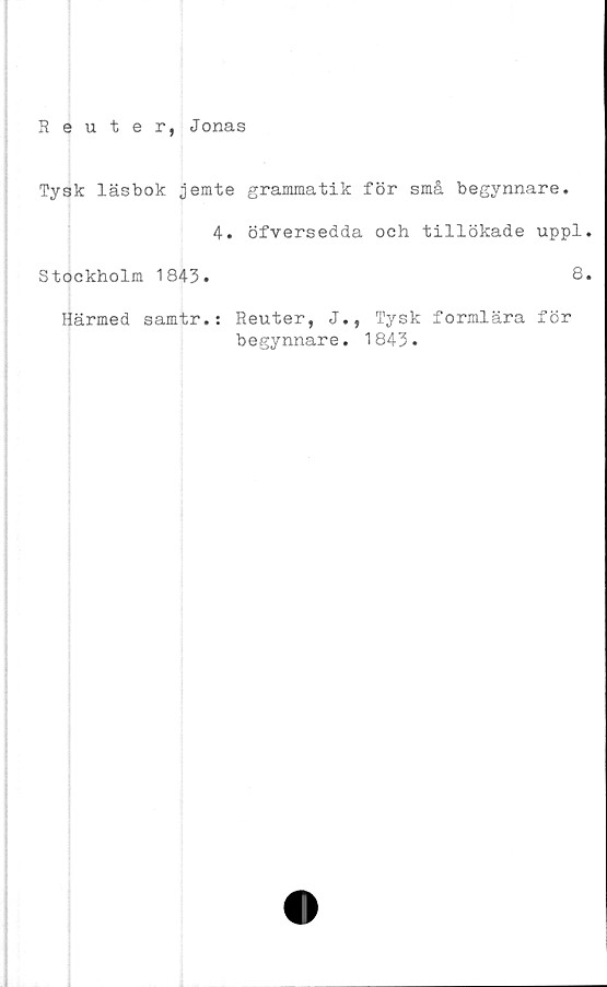  ﻿Reuter, Jonas
Tysk läsbok jemte grammatik för små begynnare.
4. öfversedda och tillökade uppl
Stockholm 1843.	8
Härmed samtr.: Reuter, J., Tysk formlära för
begynnare. 1843.