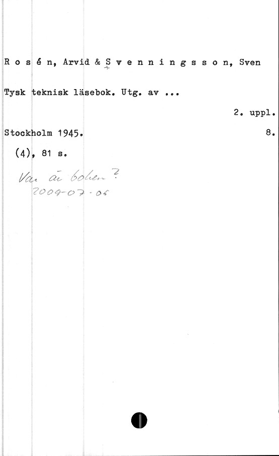  ﻿Rosén, Arvid &Svenningsson, Sven
Tysk teknisk läsebok. Utg. av ...
2. uppl.
Stockholm 1945.	8*
(4), 81 s.
l/tu?
?ooq-o">-	or