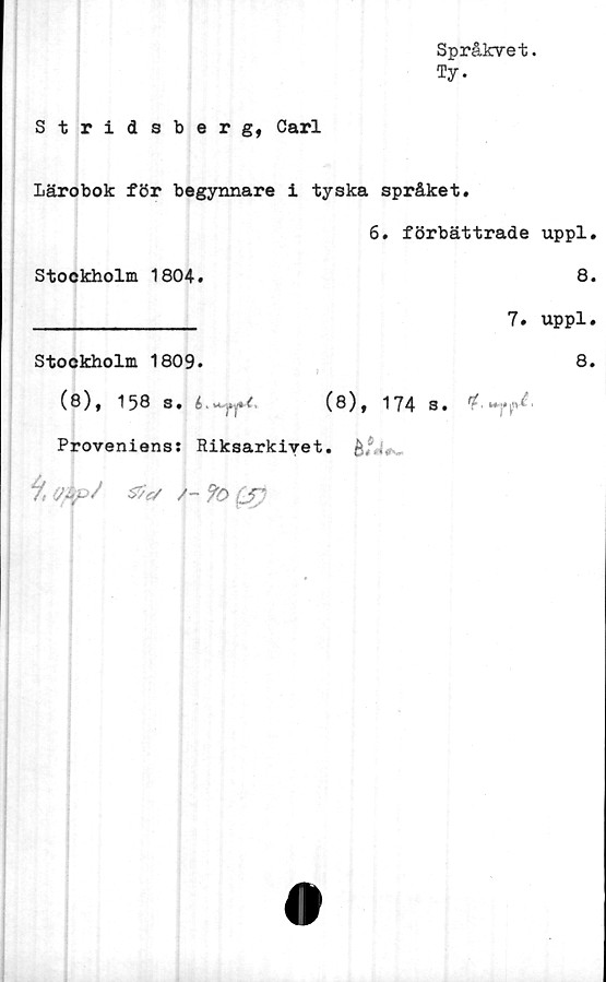  ﻿Språkvet.
Ty.
Stridsberg, Carl
lärobok för begynnare i tyska språket.
6. förbättrade uppl.
Stockholm 1804.	8.
______________ 7• uppl.
Stockholm 1809.	8.
(8), 158 s. 6</>	(8), 174 s. ^' f*|!v< *
Proveniens: Riksarkivet.
9, &e/ /- (J)
o