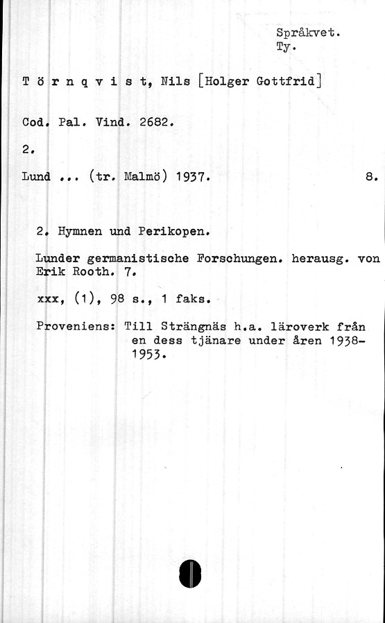  ﻿Språkvet.
Ty.
Törnqvist, Nils [Holger Gottfrid]
Cod. Pal. Vind. 2682.
2.
Lund ... (tr. Malmö) 1937.	8.
2, Hymnen und Perikopen.
Lunder germanistische Porschungen. herausg. von
Erik Rooth. 7.
xxx, (i), 98 s., 1 faks.
Proveniens: Till Strängnäs h.a. läroverk från
en dess tjänare under åren 1938-
1953.