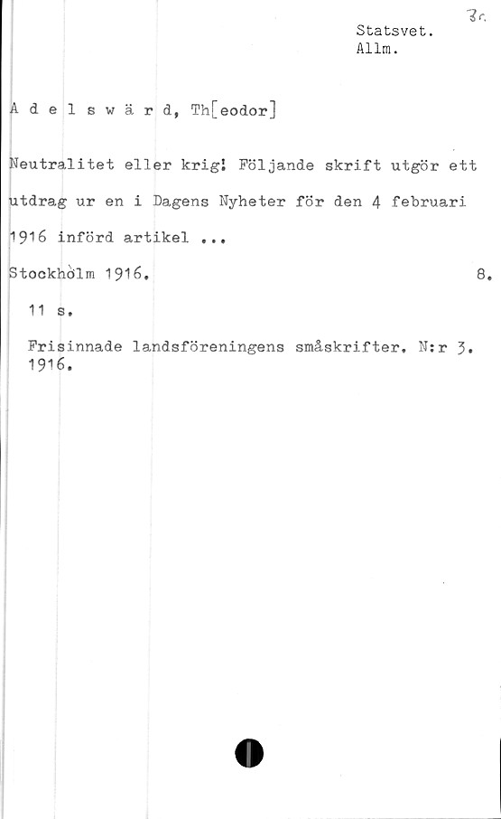  ﻿Statsvet.
Allm.
Adelswärd, Th[eodor]
Neutralitet eller krigi Följande skrift utgör ett
utdrag ur en i Dagens Nyheter för den 4 februari
1916 införd artikel ...
Stockhölm 1916.	8.
11 s.
Frisinnade landsföreningens småskrifter, N:r
1916.