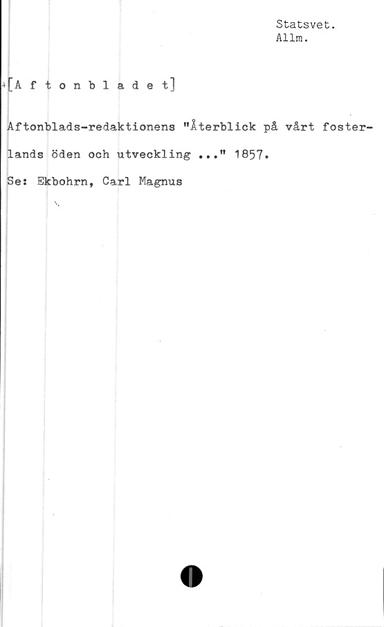  ﻿Statsvet.
Allm.
4[A ftonbladet]
Aftonblads-redaktionens "Återblick på vårt foster-
lands öden och utveckling ..." 1857»
Se: Bkbohrn, Carl Magnus