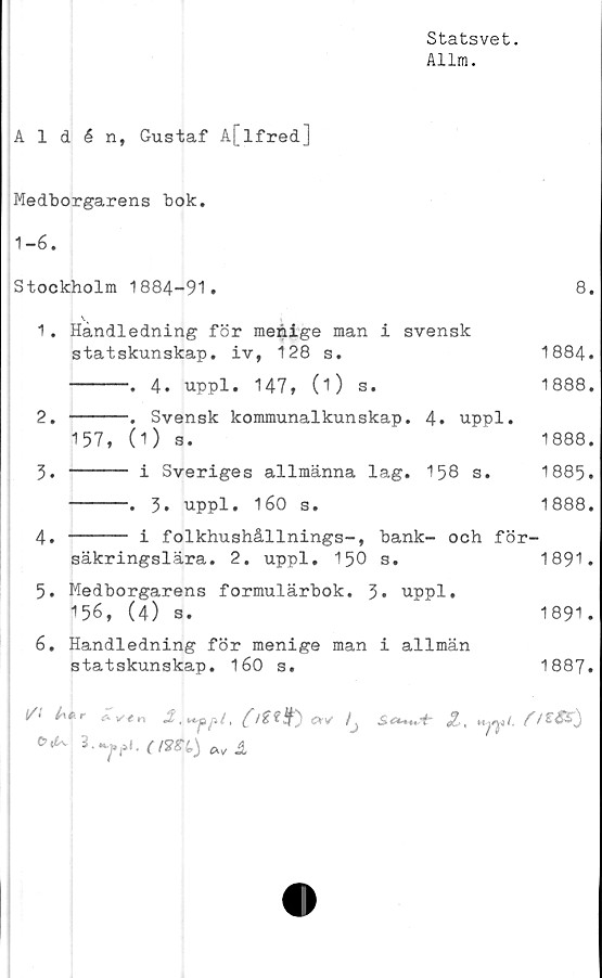  ﻿Statsvet.
Allm.
Aldén, Gustaf A[lfred]
Medborgarens bok.
1-6.
Stockholm 1884-91.	8.
1.	Handledning för menige man i svensk
statskunskap,	iv,	128 s.	1884.
------. 4. uppl. 147, (O s.	1888.
2.	-----. Svensk kommunalkunskap. 4. uppl.
157, (1) s.	1888.
5. ------ i Sveriges allmänna lag. 158 s. 1885.
------. 3. uppl. 160 s.	1888.
4.	----- i folkhushållnings-, bank- och för-
säkringslära.	2. uppl.	150 s.	1891.
5.	Medborgarens formulärbok. 3* uppl.
156, (4) s.	1891.
6.	Handledning för menige man i allmän
statskunskap.	160	s.	1887.
0 +*	i,
