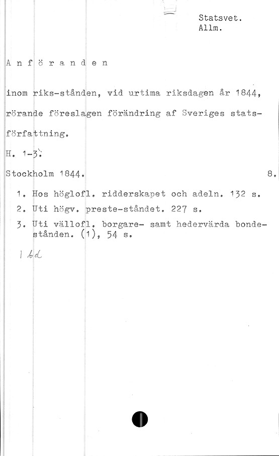  ﻿Statsvet.
Allra.
Anföranden
inom riks-stånden, vid urtima riksdagen år 1844»
rörande föreslagen förändring af Sveriges stats-
författning.
H. 1-3'.'
Stockholm 1844»	8.
1.	Hos höglofl. ridderskapet och adeln. 132 s.
2.	Uti högv. preste-ståndet. 227 s.
3.	Uti vällofl. borgare- samt hedervärda bonde-
stånden. (i), 54 s.
I Å>