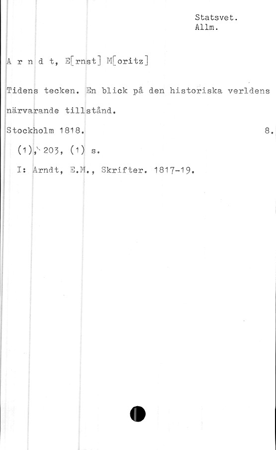  ﻿Statsvet.
Allm.
Arndt, E[rnst] M[oritz]
Tidens tecken. En blick på den historiska verldens
närvarande tillstånd.
Stockholm 1818.	8.
(1) t' 203, (1) s.
I: Arndt, E.M., Skrifter. 1817-19.