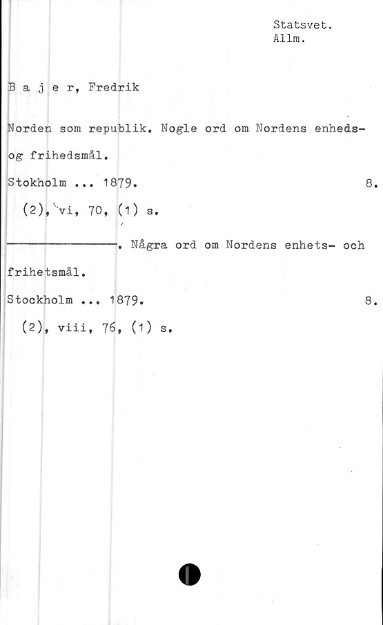  ﻿Statsvet.
Allm.
Bajer, Fredrik
Norden som republik. Nogle ord om Nordens enheds-
og frihedsmål.
Stokholm ... 1879.	8
(2), Vi, 70, (1) s.
| /
----------------. Några ord om Nordens enhets- och
frihetsmål.
Stockholm ... 1879.	8
(2), viii, 76, (1) s.