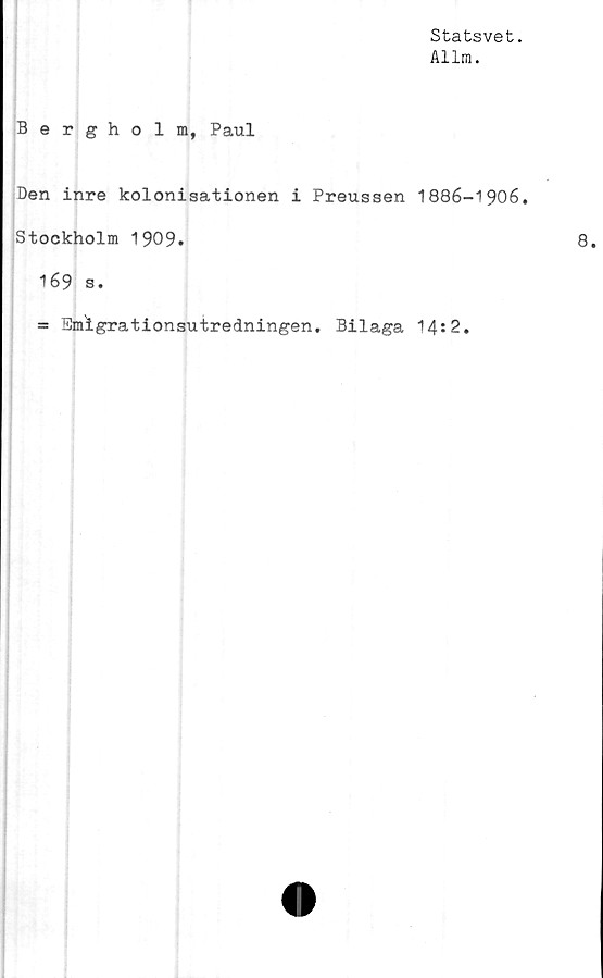 ﻿Statsvet.
Allm.
Bergholm, Paul
Den inre kolonisationen i Preussen 1886-1906.
Stockholm 1909.
169 s.
= Emigrationsutredningen. Bilaga 14*2.