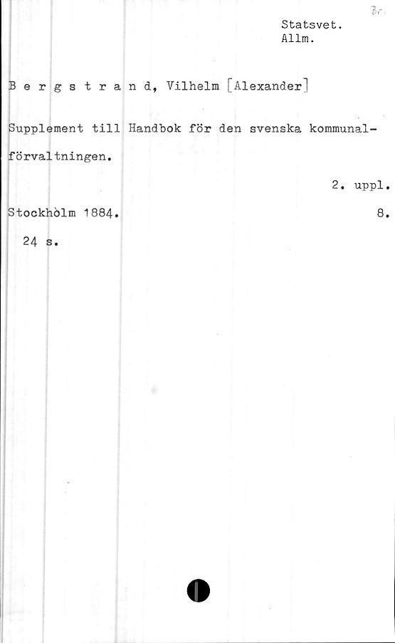  ﻿Statsvet.
Allm.
Bergstrand, Vilhelm [Alexander"!
Supplement till Handbok för den svenska kommunal-
förvaltningen.
2. uppl.
Stockholm 1884.	8.
24 s.