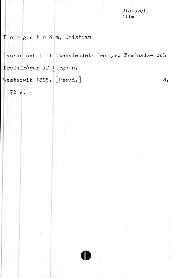  ﻿Statsvet.
Allm.
Bergström, Kristian
Lyckan och tillmötesgåendets bestyr. Trefnads- och
fredsfrågor af Bergeon.
Westerwik 1885. [Pseud.]	8.
72 s."