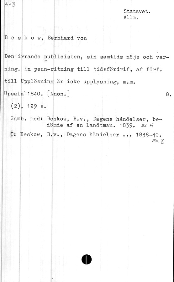  ﻿Statsvet.
Allm.
A+3
Beskow, Bernhard von
Den irrande publicisten, sin samtids nöje och var-
-r
ning. En penn-ritning till tidsfördrif, af förf.
till Upplösning är icke upplysning, m.m.
Upsala'1840. [Anon.]	8.
(2), 129 s.
Samb. med: Beskow, B.v., Dagens händelser, be-
dömde af en landtman. 1839.	&
I: Beskow, B.v., Dagens händelser ... 1838-40.
ey-Z