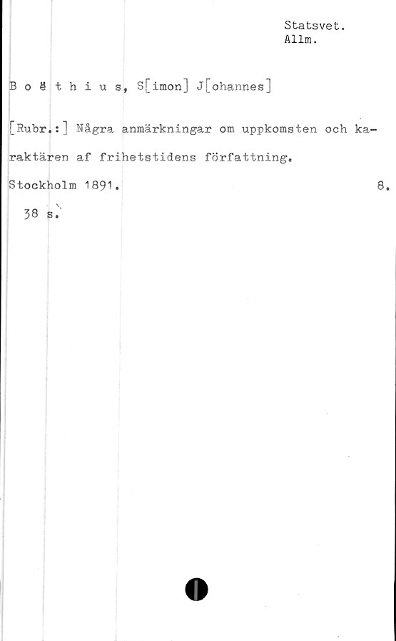  ﻿Statsvet.
Allm.
Boäthius, S[imon] j[ohannes]
[Rubr.:] Några anmärkningar om uppkomsten och ka-
raktären af frihetstidens författning.
Stockholm 1891.	8.
38 s.