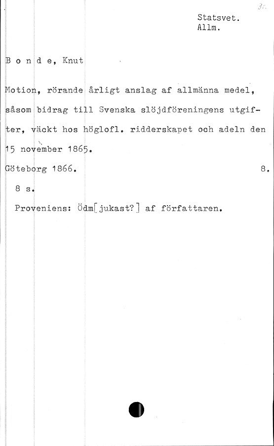  ﻿Statsvet.
Allm.
3r.
Bonde, Knut
Motion, rörande årligt anslag af allmänna medel,
såsom bidrag till Svenska slöjdföreningens utgif-
ter, väckt hos höglofl. ridderskapet och adeln den
15 november I865.
Göteborg 1866,	8.
8 s.
Proveniens: Ödm[jukast?] af författaren.