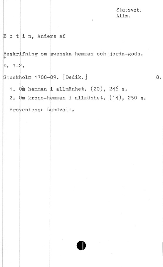  ﻿Statsvet.
Allm.
I
Botin, Anders af
Beskrifning om swenska hemman och jorda-gods.
4-
D. 1-2.
Stockholm 1788-89. [Dedik.]
1.	Oö hemman i allmänhet. (20), 246 s.
2.	Om krono-hemman i allmänhet. (14)» 250 s.
Proveniens: Lundvall