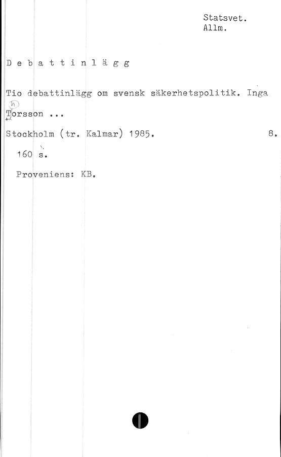  ﻿Statsvet.
Allm.
Debattinlägg
Tio debattinlägg om svensk säkerhetspolitik. Inga
S)
Torsson ...
Stockholm (tr. Kalmar) 1985.	8.
160 s.
Proveniens: KB.