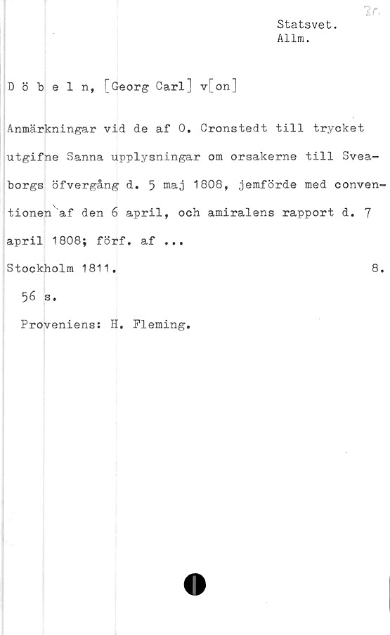  ﻿Statsvet.
Allm.
Döbeln, T Georg Carl] v[on]
Anmärkningar vid de af 0. Cronstedt till trycket
utgifne Sanna upplysningar om orsakerne till Svea-
borgs öfvergång d. 5 maj 1808, jemförde med conven-
tionen af den 6 april, och amiralens rapport d. 7
april 1808; förf. af ...
Stockholm 1811.	8.
56 s.
Proveniens: H. Fleming.