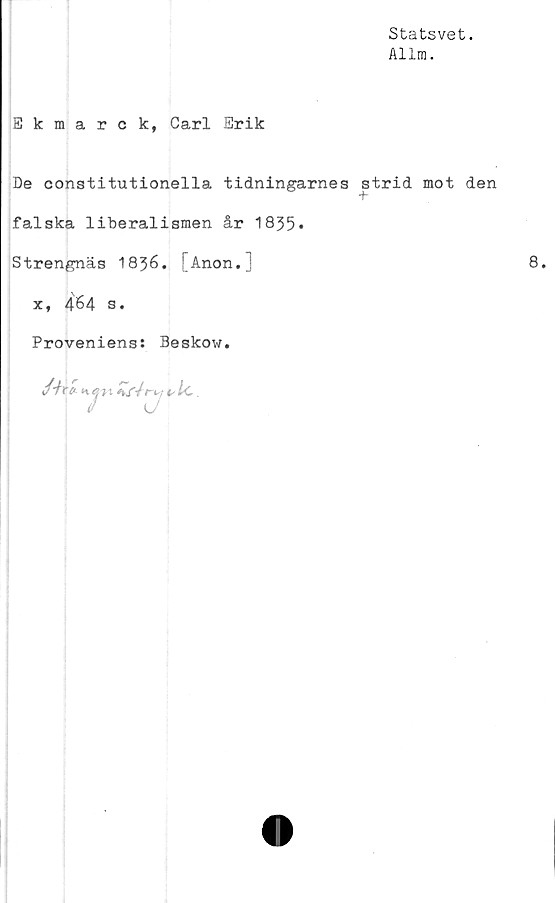  ﻿Statsvet.
Allm.
Ekmarck, Carl Erik
De constitutionella tidningarnes strid mot den
falska liberalismen år 1835*
Strengnäs 1836. [Anon.j	8.
x, 464 s.
Proveniens: Beskow.
/■/i-a
