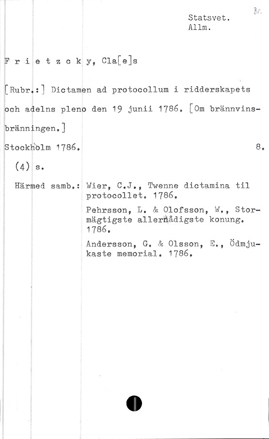  ﻿Statsvet.
Allm.
}r.
Frietzcky, Cla[e]s
[Rubr.:] Dictamen ad protocollum i ridderskapets
och adelns pleno den 19 junii 1786. [Om brännvins-
bränningen. ]
StockhPlm 1786.	8.
(4) s.
Härmed samb.: Wier, C.J., Twenne dictamina til
protocollet. 1786.
Pehrsson, L. & Olofsson, W., Stor-
mägtigste allerdådigste konung.
1786.
Andersson, G, & Olsson, S., Ödmju-
kaste memorial. 1786.