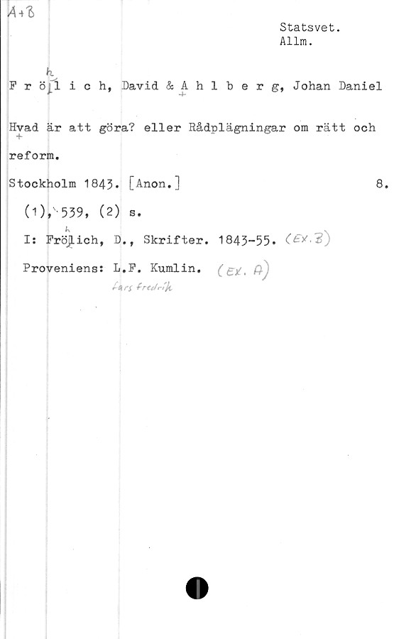  ﻿A*l
Statsvet.
Allm.
P r öjtlich, David &Ahlberg, Johan Daniel
Hvad är att göra? eller Rådplägningar om rätt och
reform.
Stockholm 1843* [Anon.]	8.
0)»' 539* (2) s.
K
Is FröjLich, D,, Skrifter.
Proveniens: L.P. Kumlin.
tk
1843-55.
(et.