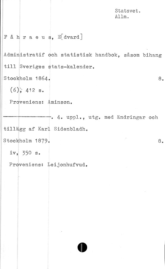  ﻿Statsvet.
Allm.
Fåhraeu s, E[dvard]
Administratif och statistisk handbok, såsom bihang
till Sveriges stats-kalender.
Stockholm 1864.	8.
(6),' 412 s.
Proveniens: Aminson.
----------------. 4. uppl., utg. med ändringar och
tillägg af Karl Sidenbladh.
Stockholm 1879.	8,
iv, 350 s.
Proveniens: Leijonhufvud