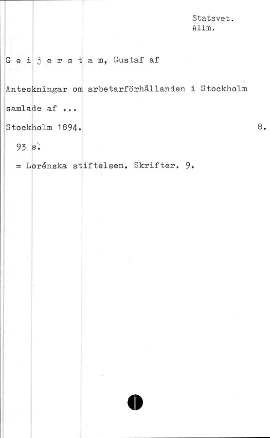  ﻿Statsvet.
Allm.
Geijerstam, Gustaf af
Anteckningar om arbetarförhållanden i Stockholm
samlade af ...
Stockholm 1894»
93 s '.
= Lorénska stiftelsen. Skrifter. 9.