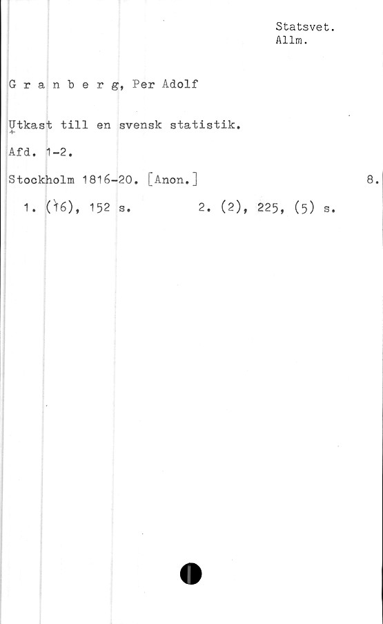  ﻿Statsvet
Allm.
Granberg, Per Adolf
Utkast till en svensk statistik,
Afd. 1-2.
Stockholm 1816-20. [Anon.]
1. (16), 152 s.	2. (2), 225, (5) s