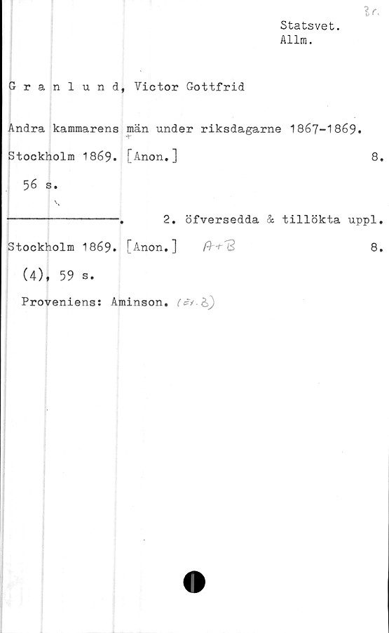  ﻿Statsvet.
Allm.
Granlund, Victor Gottfrid
Andra kammarens män under riksdagarne 1867-1869.
Stockholm 1869. [Anon.]	8
56 s.
---------------.	2. öfversedda & tillökta uppl
Stockholm 1869. [Anon,]	$'■+''3	8
(4), 59 s.
Proveniens: Aminson.