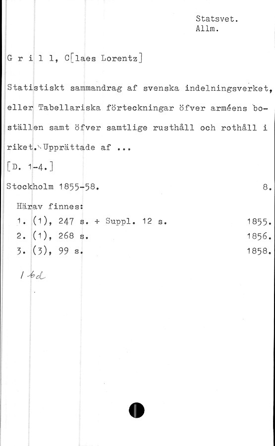  ﻿Statsvet.
Allm.
Grill, C[laes Lorentz]
Statistiskt sammandrag af svenska indelningsverket,
eller Tabellariska förteckningar öfver arméens bo-
ställen samt öfver samtlige rusthåll och rothåll i
riket.'-Upprättade af ...
[D. 1-4.]
Stockholm 1855-58.	8.
Härav finnes:	
1. (i), 247 s. + Suppl. 12 s.	1855.
2. (1), 268 s.	1856.
5. (5), 99 s.	1858.
	