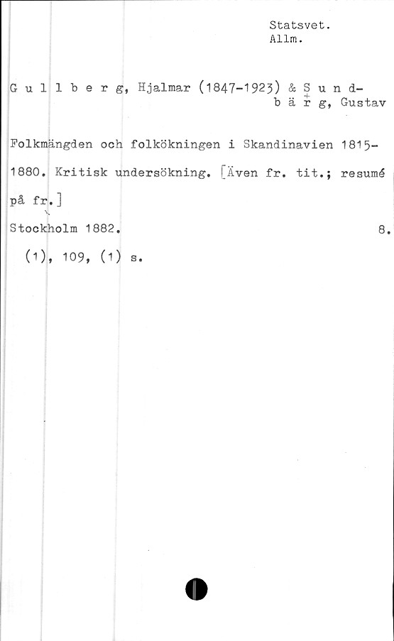  ﻿Statsvet.
Allm.
Gullberg, Hjalmar (1847-1923) & Sund-
b ä r Gustav
Folkmängden och folkökningen i Skandinavien 1815-
1880. Kritisk undersökning. [Även fr. tit.; resumé
på fr.]
Stockholm 1882
8