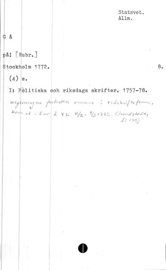  ﻿Statsvet.
Allm.
G å
påi [Rubr.]
Stockholm 1772.	8.
(4) s.
I: Pölitiska och riksdags skrifter. 1757-78.
Kj'w' - Y , jMr ^ v s. «/a . %/?>£,
X* '?i)
