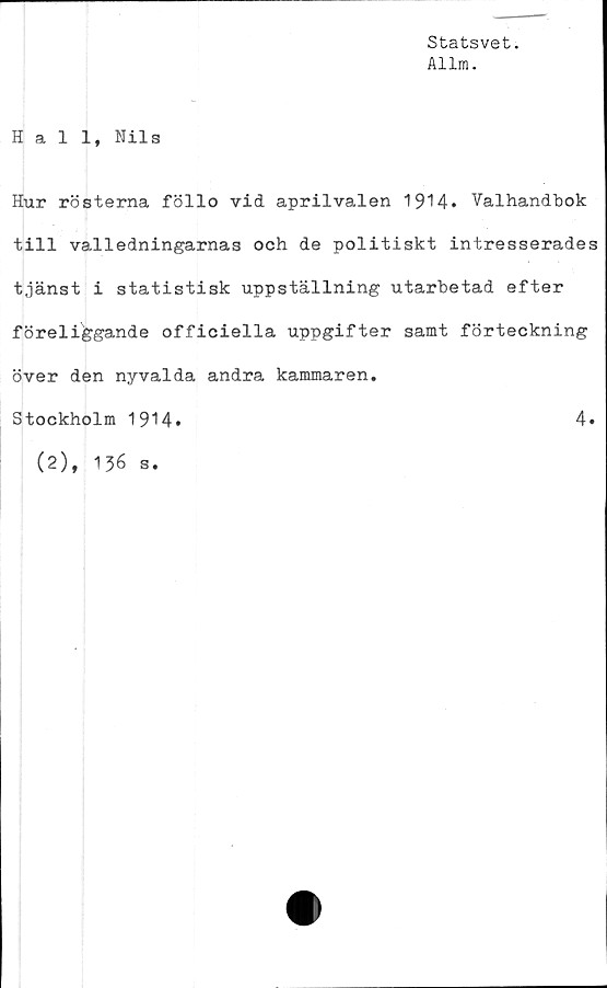  ﻿Statsvet.
Allm.
4
Hall, Nils
Hur rösterna föllo vid aprilvalen 1914. Valhandbok
till valledningarnas och de politiskt intresserades
tjänst i statistisk uppställning utarbetad efter
föreliggande officiella uppgifter samt förteckning
över den nyvalda andra kammaren.
Stockholm 1914.	4.
(2), 136 s.