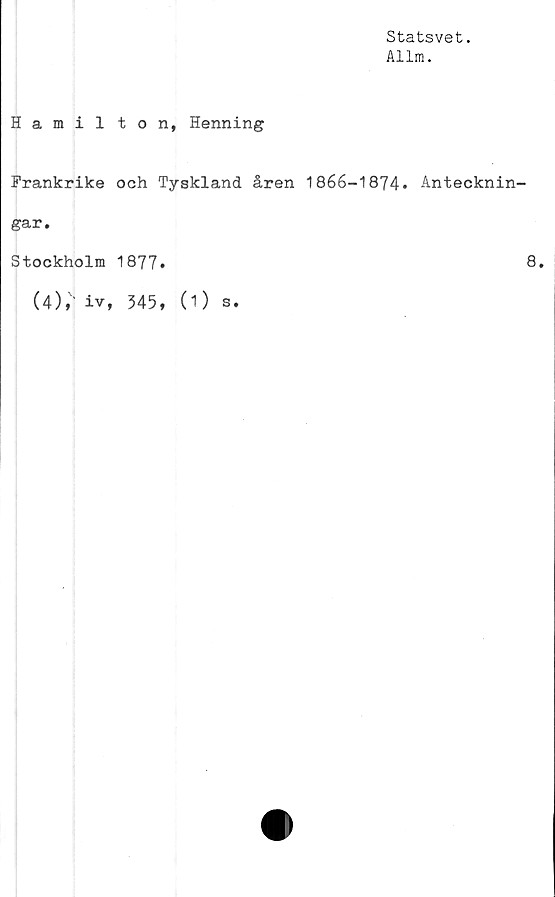  ﻿Statsvet.
Allm.
Hamil ton, Henning
Frankrike och Tyskland åren 1866-1874» Antecknin-
gar.
Stockholm 1877»	8»
(4),1 iv, 345, (1) s.